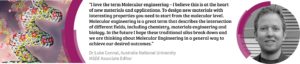 Quote from Luke: I love the term molecular engineering - I believe this is at the heart of new matreials and applications. To design new materials with interesting properties you need to start from the molecular level. Molecular engineering is a great term that describes the intersection of different fields, including chemistry, materials engineering and biology. In the future I hope these traditional silos break down and we are thinking about molecular engineering in a general way to achieve our desired outcomes.