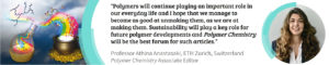 Quote from Athina about the future of Polymer Chemistry: Polymers will continue playing an important role in our everyday life and I hope that we manage to become as good at unmaking them as we are at making them. Sustainability will play a key role for future polymer development and Polymer Chemistry will be the best forum for such articles